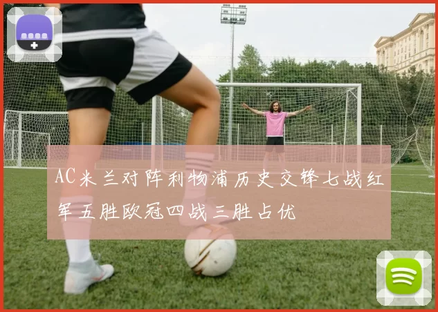 AC米兰对阵利物浦历史交锋七战红军五胜欧冠四战三胜占优